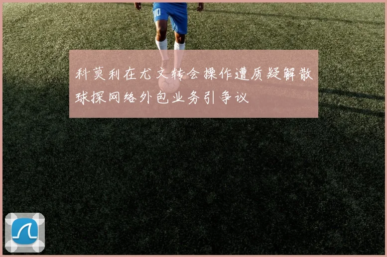 科莫利在尤文转会操作遭质疑解散球探网络外包业务引争议