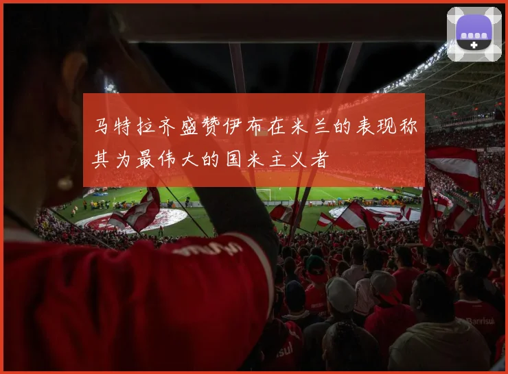 马特拉齐盛赞伊布在米兰的表现称其为最伟大的国米主义者