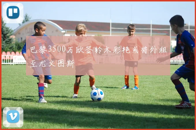 巴黎3500万欧签铃木彩艳或将外租至尤文图斯