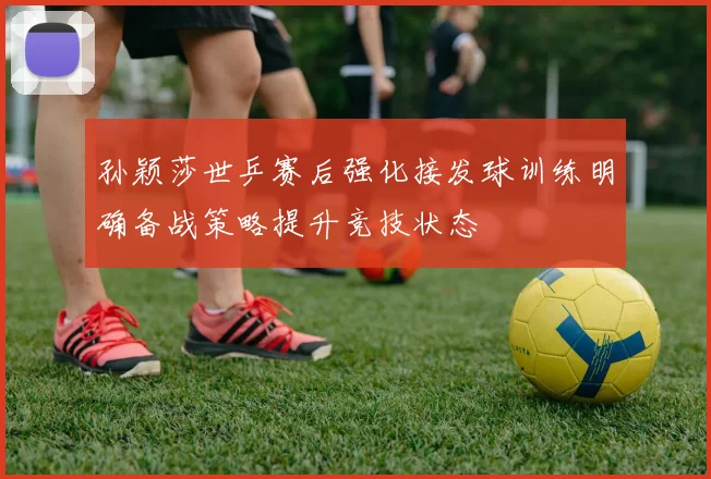 孙颖莎世乒赛后强化接发球训练明确备战策略提升竞技状态