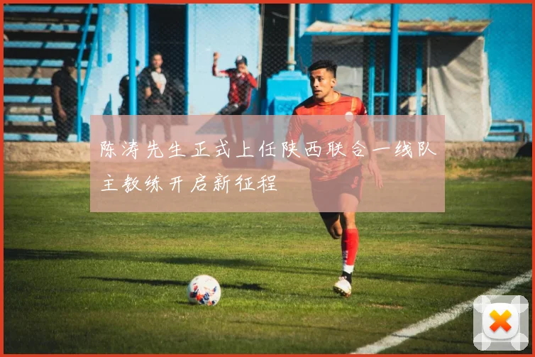 陈涛先生正式上任陕西联合一线队主教练开启新征程