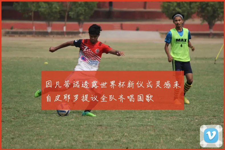 因凡蒂诺透露世界杯新仪式灵感来自皮耶罗提议全队齐唱国歌