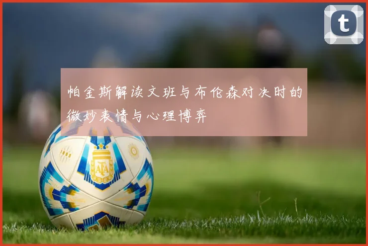 帕金斯解读文班与布伦森对决时的微妙表情与心理博弈