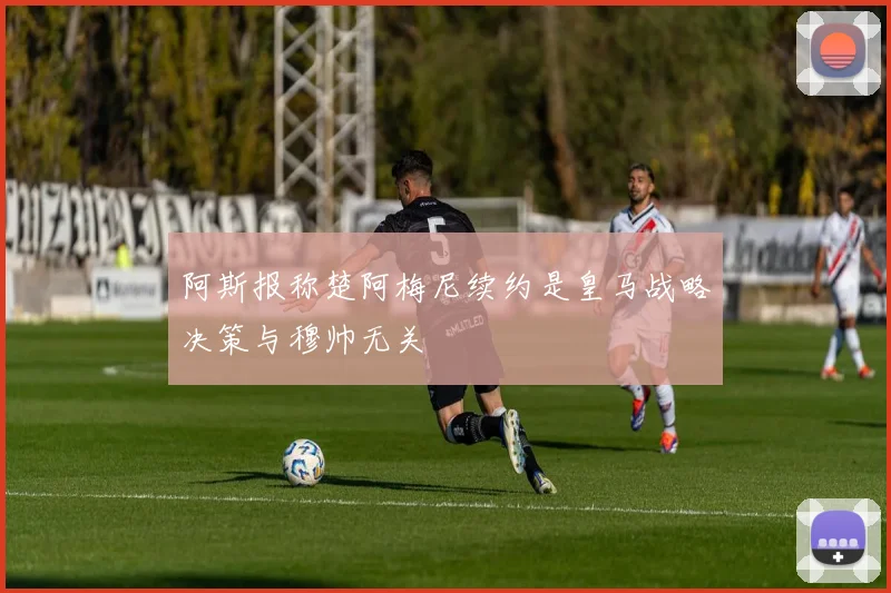 阿斯报称楚阿梅尼续约是皇马战略决策与穆帅无关