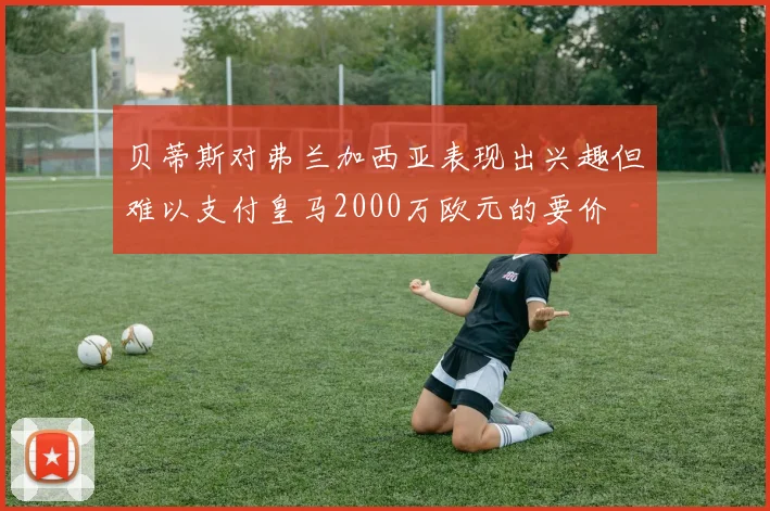 贝蒂斯对弗兰加西亚表现出兴趣但难以支付皇马2000万欧元的要价