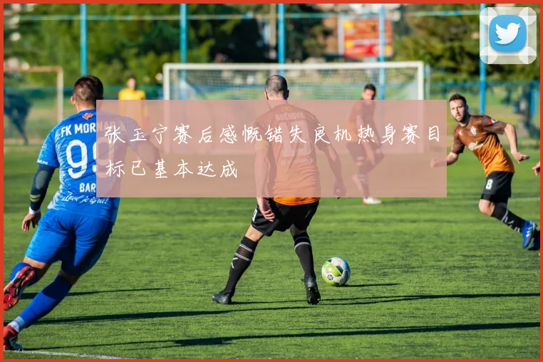 张玉宁赛后感慨错失良机热身赛目标已基本达成