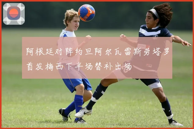 阿根廷对阵约旦阿尔瓦雷斯劳塔罗首发梅西下半场替补出场
